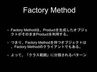 Factory Method
• Factory Methodは、Productを生成したオブジェ
クトがそのままProductを利用する。
• つまり、Factory Methodを持つオブジェクトは
、Factory Methodのクライアントでもある。
• よって、「クラス範囲」に分類されるパターン
 