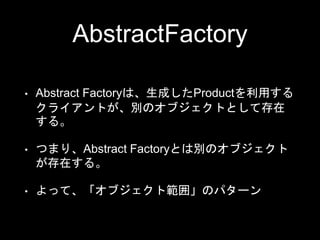AbstractFactory
• Abstract Factoryは、生成したProductを利用する
クライアントが、別のオブジェクトとして存在
する。
• つまり、Abstract Factoryとは別のオブジェクト
が存在する。
• よって、「オブジェクト範囲」のパターン
 