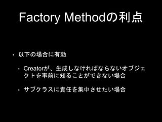 Factory Methodの利点
• 以下の場合に有効
• Creatorが、生成しなければならないオブジェ
クトを事前に知ることができない場合
• サブクラスに責任を集中させたい場合
 