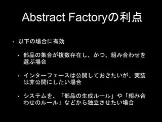 Abstract Factoryの利点
• 以下の場合に有効
• 部品の集合が複数存在し、かつ、組み合わせを
選ぶ場合
• インターフェースは公開しておきたいが、実装
は非公開にしたい場合
• システムを、「部品の生成ルール」や「組み合
わせのルール」などから独立させたい場合
 