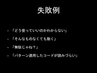 失敗例
• 「どう使っていいのかわからない」
• 「そんなものなくても動く」
• 「無駄じゃね？」
• 「パターン適用したコードが読みづらい」
 