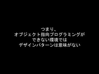 つまり、
オブジェクト指向プログラミングが
できない環境では
デザインパターンは意味がない
 