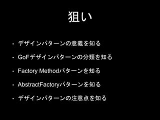 狙い
• デザインパターンの意義を知る
• GoFデザインパターンの分類を知る
• Factory Methodパターンを知る
• AbstractFactoryパターンを知る
• デザインパターンの注意点を知る
 