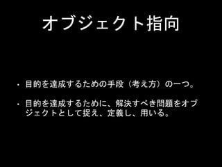オブジェクト指向
• 目的を達成するための手段（考え方）の一つ。
• 目的を達成するために、解決すべき問題をオブ
ジェクトとして捉え、定義し、用いる。
 