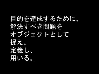 目的を達成するために、
解決すべき問題を
オブジェクトとして
捉え、
定義し、
用いる。
 
