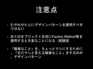 注意点
• むやみやたらにデザインパターンを適用すべき
ではない
• 全てのオブジェクト生成にFactory Method等を
適用すると大変なことになる（経験談
• 「複雑なこと」を、ちょっとマシにするために
、「まだマシと言える複雑なこと」をするのが
、デザインパターン
 