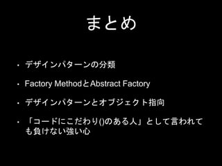 まとめ
• デザインパターンの分類
• Factory MethodとAbstract Factory
• デザインパターンとオブジェクト指向
• 「コードにこだわり()のある人」として言われて
も負けない強い心
 