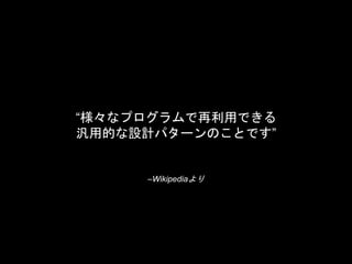 –Wikipediaより
“様々なプログラムで再利用できる
汎用的な設計パターンのことです”
 