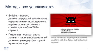 Методы все усложняются
• Evilginx – проект,
демонстрирующий возможность
перехвата идентификационных
параметров и сессионных
cookies для любого Web-
сервиса
• Позволяет перехватывать
логины и пароли пользователей
даже в случае двухфакторной
аутентификации
https://breakdev.org/evilginx-advanced-
phishing-with-two-factor-authentication-
bypass/
 