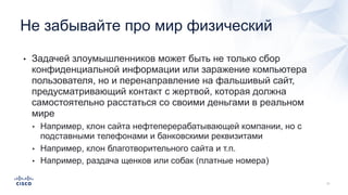 • Задачей злоумышленников может быть не только сбор
конфиденциальной информации или заражение компьютера
пользователя, но и перенаправление на фальшивый сайт,
предусматривающий контакт с жертвой, которая должна
самостоятельно расстаться со своими деньгами в реальном
мире
• Например, клон сайта нефтеперерабатывающей компании, но с
подставными телефонами и банковскими реквизитами
• Например, клон благотворительного сайта и т.п.
• Например, раздача щенков или собак (платные номера)
Не забывайте про мир физический
 