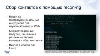 Сбор контактов с помощью recon-ng
• Recon-ng –
многофункциональный
инструмент для
изучения/разведки Web
• Множество разных
модулей, решающих
различные задачи,
включая и сбор контактов
• Входит в состав Kali
Linux
https://bitbucket.org/LaNMaSteR53/recon-ng
 