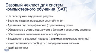Базовый чеклист для систем
компьютерного обучения (SAT)
• Не перегружать внутренние ресурсы
• Ведение людьми, имеющими опыт обучения
• Адаптация под специфические (отраслевые) угрозы
• Обновление с учетом новых угроз в близком к реальному времени
• Обеспечивает вовлечение в процесс обучения
• Внедряется в реальный процесс (например, в почтовые клиенты)
• Имеет возможность сообщать о подозрительных письмах
• Удобные отчеты
 