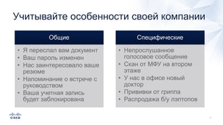 Учитывайте особенности своей компании
Общие
• Я переслал вам документ
• Ваш пароль изменен
• Нас заинтересовало ваше
резюме
• Напоминание о встрече с
руководством
• Ваша учетная запись
будет заблокирована
Специфические
• Непрослушанное
голосовое сообщение
• Скан от МФУ на втором
этаже
• У нас в офисе новый
доктор
• Прививки от гриппа
• Распродажа б/у лэптопов
 