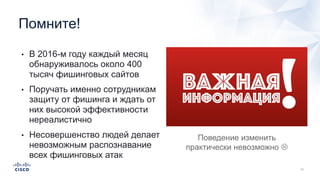 • В 2016-м году каждый месяц
обнаруживалось около 400
тысяч фишинговых сайтов
• Поручать именно сотрудникам
защиту от фишинга и ждать от
них высокой эффективности
нереалистично
• Несовершенство людей делает
невозможным распознавание
всех фишинговых атак
Помните!
Поведение изменить
практически невозможно L
 