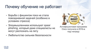 • Борьба с фишингом пока не стала
повседневной задачей (особенно в
условиях стресса)
• Злоумышленники используют spear
phishing, который даже специалисты не
могут распознать на лету
• Любопытство сильнее безопасности
Почему обучение не работает
Антифишинговая программа
Cisco получила в 2016-м
году награду
 