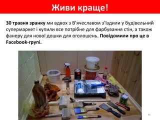 30 травня зранку ми вдвох з В’ячеславом з’їздили у будівельний
супермаркет і купили все потрібне для фарбування стін, а також
фанеру для нової дошки для оголошень. Повідомили про це в
Facebook-групі.
Живи краще!
16
 
