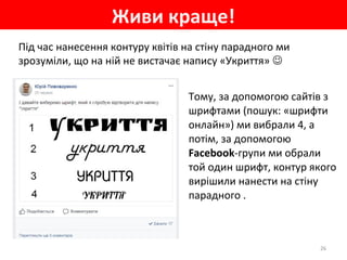 Живи краще!
26
Під час нанесення контуру квітів на стіну парадного ми
зрозуміли, що на ній не вистачає напису «Укриття» 
Тому, за допомогою сайтів з
шрифтами (пошук: «шрифти
онлайн») ми вибрали 4, а
потім, за допомогою
Facebook-групи ми обрали
той один шрифт, контур якого
вирішили нанести на стіну
парадного .
 
