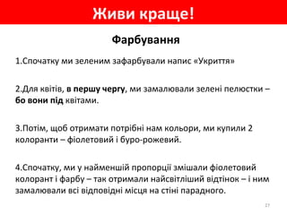 Живи краще!
27
Фарбування
1.Спочатку ми зеленим зафарбували напис «Укриття»
2.Для квітів, в першу чергу, ми замалювали зелені пелюстки –
бо вони під квітами.
3.Потім, щоб отримати потрібні нам кольори, ми купили 2
колоранти – фіолетовий і буро-рожевий.
4.Спочатку, ми у найменшій пропорції змішали фіолетовий
колорант і фарбу – так отримали найсвітліший відтінок – і ним
замалювали всі відповідні місця на стіні парадного.
 