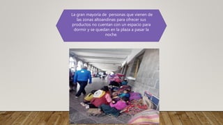 La gran mayoría de personas que vienen de
las zonas altoandinas para ofrecer sus
productos no cuentan con un espacio para
dormir y se quedan en la plaza a pasar la
noche.
 
