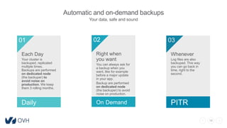 19
Automatic and on-demand backups
Your data, safe and sound
Each Day
Your cluster is
backuped, replicated
multiple times.
Backups are performed
on dedicated node
(the backuper) to
avoid noise on
production. We keep
them 3 rolling months.
01
Daily
Right when
you want
You can always ask for
a backup when you
want, like for example
before a major update
in your app.
Backup are performed
on dedicated node
(the backuper) to avoid
noise on production.
02
On Demand
03
Whenever
Log files are also
backuped. This way
you can go back in
time, right to the
second.
PITR
 