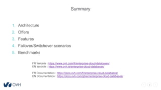 2
Summary
1. Architecture
2. Offers
3. Features
4. Failover/Switchover scenarios
5. Benchmarks
FR Website : https://www.ovh.com/fr/enterprise-cloud-databases/
EN Website : https://www.ovh.ie/enterprise-cloud-databases/
FR Documentation : https://docs.ovh.com/fr/enterprise-cloud-databases/
EN Documentation : https://docs.ovh.com/gb/en/enterprise-cloud-databases/
 