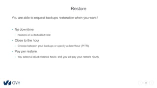 20
Restore
You are able to request backups restoration when you want !
• No downtime
– Restore on a dedicated host
• Close to the hour
– Choose between your backups or specify a date+hour (PITR)
• Pay per restore
– You select a cloud instance flavor, and you will pay your restore hourly.
 