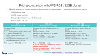 38
Pricing comparison with AWS RDS : 32GB cluster
• Needs : PostgreSQL 11 cluster in FRANCE region, with HA intra region (at least 1 x primary + 1 x replica) FULL TIME up
– 32GB RAM per node
– 450 GB storage per node
– Backups : 2 months (let’s say 1TB of storage)
– Network traffic : 1TB out
OVH
Enterprise cloud DB
AWS RDS
General purpose storage
AWS RDS
Provisionned IOPS storage
1 x cluster 32GB
Included :
• 3 x nodes (primary, replica, backuper)
• 3 months daily backups
• In/Out 1Gbps network traffic
unmetered
• 900GB RAID10 SSD storage with
constant performance (IOPS)
Compute : 2 x db.m5.2xlarge (single AZ) :
$1200
Storage : 450 GB : $119
Backup (0,095$ per GB) : 2TB : $190
Network In : free
Network out (0,09$ per GB) : $90
Compute : 2 x 2db.m5.xlarge (single AZ) :
$1200
Storage : 450 GB x : $130
Provisioned IOPS (5000) : $1160
Backup (0,095$ per GB) : 2TB : $190
Network In : free
Network out ( 0,09$ per 1TB) : $90
Total : approx. $1060 USD /month Total : $1599 USD / month
/! you will have only 1350 IOPS at this price
Very low performances.
General purpose storage = 3 IOPS per GB
(punctual burst possible)
Total : $2770 USD /month
With 5000 IOPS (medium performance)
Prices from https://calculator.s3.amazonaws.com/index.html
 
