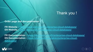39
Thank you !
Order page and documentation :
FR Website : https://www.ovh.com/fr/enterprise-cloud-databases/
EN Website : https://www.ovh.ie/enterprise-cloud-databases/
FR Documentation : https://docs.ovh.com/fr/enterprise-cloud-databases/
EN Documentation : https://docs.ovh.com/gb/en/enterprise-cloud-
databases/
 