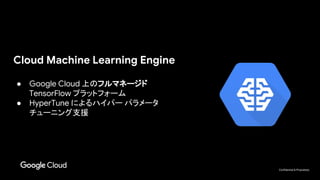 Confidential & Proprietary
Cloud Machine Learning Engine
● Google Cloud 上のフルマネージド
TensorFlow プラットフォーム
● HyperTune によるハイパー パラメータ
チューニング支援
 
