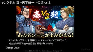 Confidential & Proprietary
キングダム 乱 -天下統一への道-とは
アニメ「キングダム」を題材にしたスマートフォンアプリゲーム
城主となり天下統一を目指す戦略バトル RPG
©原泰久・集英社／ NHK・NEP・ぴえろ　©Mobcast Games inc.　Developed by でらゲー
 