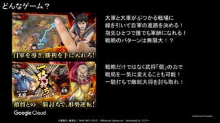 Confidential & Proprietary
©原泰久・集英社／ NHK・NEP・ぴえろ　©Mobcast Games inc.　Developed by でらゲー
どんなゲーム？
大軍と大軍がぶつかる戦場に
線を引いて自軍の進路を決める！
指先ひとつで誰でも軍師になれる！
戦略のパターンは無限大！？
戦略だけではなく武将「個」の力で
戦局を一気に変えることも可能！
一騎打ちで敵総大将を討ち取れ！
 