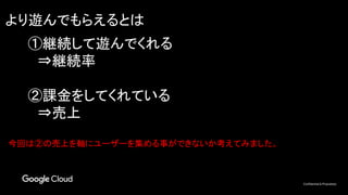 Confidential & Proprietary
より遊んでもらえるとは
①継続して遊んでくれる
　⇒継続率
②課金をしてくれている
　⇒売上
今回は②の売上を軸にユーザーを集める事ができないか考えてみました。
 
