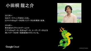 Confidential & Proprietary
小田桐 龍之介
2012年～
Webマーケティング会社に入社し
ECサイトのlogデータを用いたデータ分析業務に従事。
2016年～
株式会社モブキャストゲームスで
アプリのlogデータ、広告logデータ、ユーザーデータなどを
用いてデータ分析～施策提案まで行っている。
 