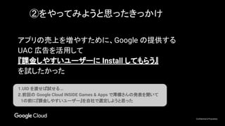 Confidential & Proprietary
アプリの売上を増やすために、Google の提供する
UAC 広告を活用して
『課金しやすいユーザーに Install してもらう』
を試したかった
１.UID を渡せば試せる…
２.前回の Google Cloud INSIDE Games & Apps で澪標さんの発表を聞いて
　1の前に『課金しやすいユーザー』を自社で選定しようと思った
②をやってみようと思ったきっかけ
 