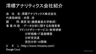 Confidential & Proprietary
澪標アナリティクス会社紹介
会 　社　 名：澪標アナリティクス株式会社
代表取締役 ：井原　渉
顧　　　 問：栗原 聡（慶應義塾大学教授）
事 業 内 容 ：データ分析に関する各種事業
　　　　　 　アドバイザリーサービス・教育研修
分析組織・IT基盤構築
分析官派遣
受託分析・AI開発
U　　R　　L ：http://www.mioana.com/
 