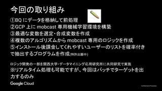 Confidential & Proprietary
今回の取り組み
①BQ にデータを格納して前処理
②GCP 上に mobcast 専用機械学習環境を構築
③最適な変数を選定・合成変数を作成
④複数のアルゴリズムから mobcast 専用のロジックを作成
⑤インストール後課金してくれやすいユーザーのリストを確率付き
で抽出するプログラムを作成(特許出願中)
ロジック開発の一部を関西大学・データマイニング応用研究所に共同研究で実施
※リアルタイム処理も可能ですが、今回はバッチでターゲットを出
力するのみ
 