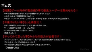 Confidential & Proprietary
まとめ
【結果】ゲーム内の行動を使う事で優良ユーザーは集められる！
　⇒今回は課金を軸にやってみたけど継続率でもやってみたい。
　⇒他のタイトルでも横展開をしてみたい。
　⇒まだインストールしていない人の「課金しやすい」「継続しやすい」が見れたら面白そう。
【やってみて思った事】みんなの協力が必要です！
　プロモーションチームだけでも分析チームだけでも今回の取り組みは成立しませんでした。
　プロモ+分析+インフラの協力があってこそ！
　マーケ担当から相談が来たら温かく迎えてくれると助かります。
【今後やりたい事】もっと高度化！
　分析に数時間かかっているので、それをもっと早くしたい。
　サーバのおもりが大変…（サーバレス化）
　カムバックや他タイトルでもやってみたい！
　（精度向上も…）
 