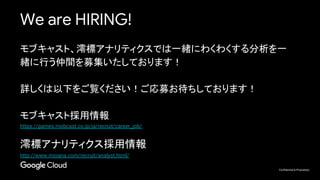Confidential & Proprietary
We are HIRING!
モブキャスト、澪標アナリティクスでは一緒にわくわくする分析を一
緒に行う仲間を募集いたしております！
詳しくは以下をご覧ください！ご応募お待ちしております！
モブキャスト採用情報
https://games.mobcast.co.jp/ja/recruit/career_job/
澪標アナリティクス採用情報
http://www.mioana.com/recruit/analyst.html/
 