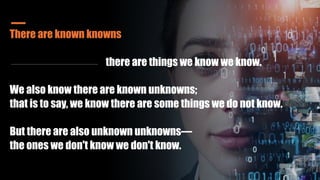 There are known knowns
there are things we know we know.
We also know there are known unknowns;
that is to say, we know there are some things we do not know.
But there are also unknown unknowns—
the ones we don't know we don't know.
 