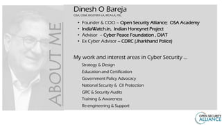 Dinesh O Bareja
CISA, CISM, ISO27001-LA, IRCA-LA, ITIL,
• Founder & COO – Open Security Alliance; OSA Academy
• IndiaWatch.in, Indian Honeynet Project
• Advisor – Cyber Peace Foundation , DIAT
• Ex Cyber Advisor – CDRC (Jharkhand Police)
My work and interest areas in Cyber Security …
Strategy & Design
Education and Certification
Government Policy Advocacy
National Security & CII Protection
GRC & Security Audits
Training & Awareness
Re-engineering & Support
ABOUT
ME
 