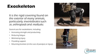 Exoskeleton
It is the rigid covering found on
the exterior of many animals,
particularly invertebrates such
as arthropods and mollusks.
Several uses for exoskeletons, including:
• Increasing strength and productivity.
• Reducing fatigue.
• Minimizing injury.
• Providing support.
• Returning function (in the case of paralysis or injury).
 