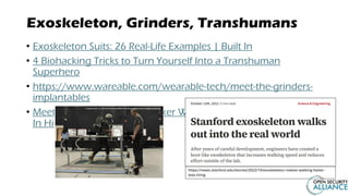 Exoskeleton, Grinders, Transhumans
• Exoskeleton Suits: 26 Real-Life Examples | Built In
• 4 Biohacking Tricks to Turn Yourself Into a Transhuman
Superhero
• https://www.wareable.com/wearable-tech/meet-the-grinders-
implantables
• Meet Len: The Offensive Hacker With 10 Microchips Implanted
In His Body
https://news.stanford.edu/stories/2022/10/exoskeleton-makes-walking-faster-
less-tiring
 