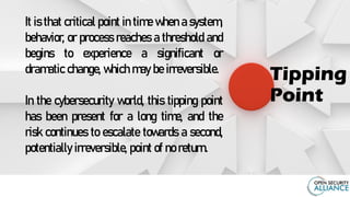 It is that critical point in time when a system,
behavior, or process reaches a threshold and
begins to experience a significant or
dramatic change, which may be irreversible.
In the cybersecurity world, this tipping point
has been present for a long time, and the
risk continues to escalate towards a second,
potentially irreversible, point of no return.
Tipping
Point
 
