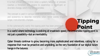 It is that critical point in time when a system, behavior, or process
reaches a threshold and begins to experience a significant or
dramatic change, which may be irreversible.
This concept is used in various fields such as sociology, climatology,
and economics to describe moments when minor events trigger
larger, more dramatic changes.
In the cybersecurity world, this tipping point has been present for a
long time, and the risk continues to escalate towards a second,
potentially irreversible, point of no return.
Tipping
Point
In a world where technology is evolving at breakneck speed, the irreversible tipping point is
not just a possibility—but an inevitability.
Cyber threats continue to grow, becoming more sophisticated and relentless, calling for a
response that must be proactive and unyielding, as the very foundation of our digital future
hangs in the balance.
 