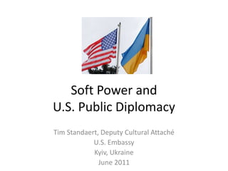 Soft Power and
U.S. Public Diplomacy
Tim Standaert, Deputy Cultural Attaché
U.S. Embassy
Kyiv, Ukraine
June 2011
 