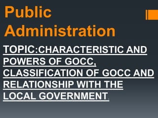 Public
Administration
TOPIC:CHARACTERISTIC AND
POWERS OF GOCC,
CLASSIFICATION OF GOCC AND
RELATIONSHIP WITH THE
LOCAL GOVERNMENT.
 