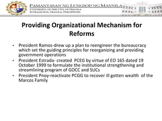 Providing Organizational Mechanism for
Reforms
• President Ramos-drew up a plan to reengineer the bureaucracy
which set the guiding principles for reorganizing and providing
government operations
• President Estrada- created PCEG by virtue of EO 165 dated 19
October 1999 to formulate the institutional strengthening and
streamlining program of GOCC and SUCs
• President Pnoy-reactivate PCGG to recover ill gotten wealth of the
Marcos Family
 