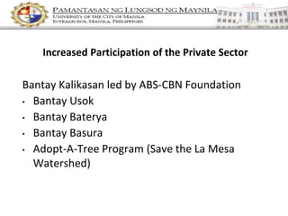 Increased Participation of the Private Sector
Bantay Kalikasan led by ABS-CBN Foundation
• Bantay Usok
• Bantay Baterya
• Bantay Basura
• Adopt-A-Tree Program (Save the La Mesa
Watershed)
 