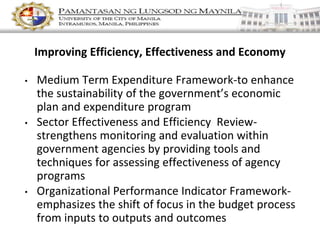 Improving Efficiency, Effectiveness and Economy
• Medium Term Expenditure Framework-to enhance
the sustainability of the government’s economic
plan and expenditure program
• Sector Effectiveness and Efficiency Review-
strengthens monitoring and evaluation within
government agencies by providing tools and
techniques for assessing effectiveness of agency
programs
• Organizational Performance Indicator Framework-
emphasizes the shift of focus in the budget process
from inputs to outputs and outcomes
 