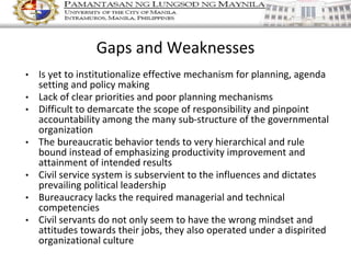 • Is yet to institutionalize effective mechanism for planning, agenda
setting and policy making
• Lack of clear priorities and poor planning mechanisms
• Difficult to demarcate the scope of responsibility and pinpoint
accountability among the many sub-structure of the governmental
organization
• The bureaucratic behavior tends to very hierarchical and rule
bound instead of emphasizing productivity improvement and
attainment of intended results
• Civil service system is subservient to the influences and dictates
prevailing political leadership
• Bureaucracy lacks the required managerial and technical
competencies
• Civil servants do not only seem to have the wrong mindset and
attitudes towards their jobs, they also operated under a dispirited
organizational culture
Gaps and Weaknesses
 
